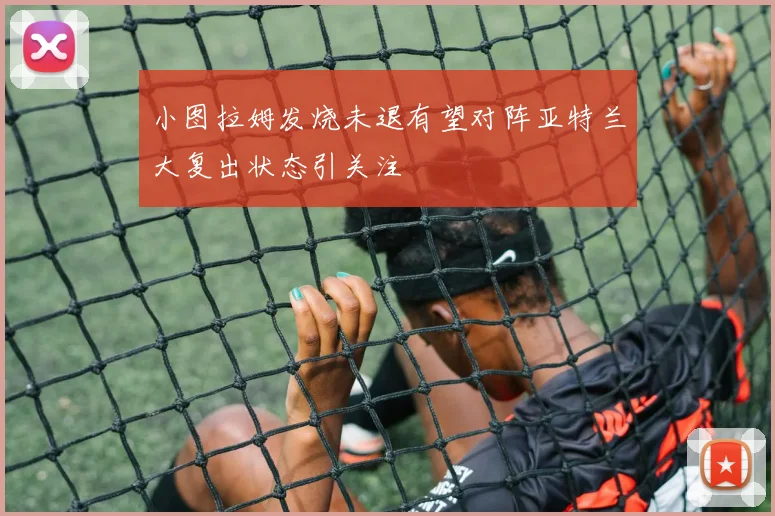 小图拉姆发烧未退有望对阵亚特兰大复出状态引关注