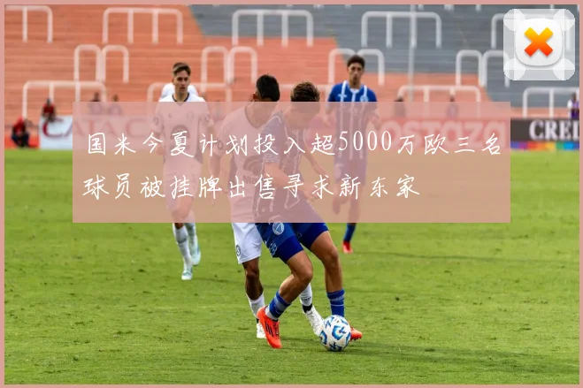 国米今夏计划投入超5000万欧三名球员被挂牌出售寻求新东家