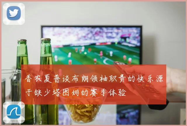 香农夏普谈布朗领袖职责的快乐源于缺少塔图姆的赛季体验
