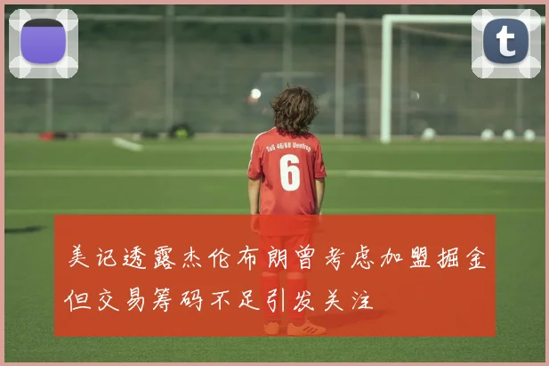 美记透露杰伦布朗曾考虑加盟掘金但交易筹码不足引发关注
