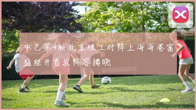 中乙第4轮北京理工对阵上海海港富盛经开首发阵容揭晓