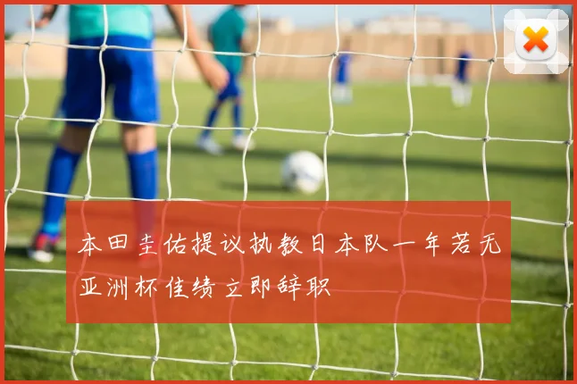 本田圭佑提议执教日本队一年若无亚洲杯佳绩立即辞职