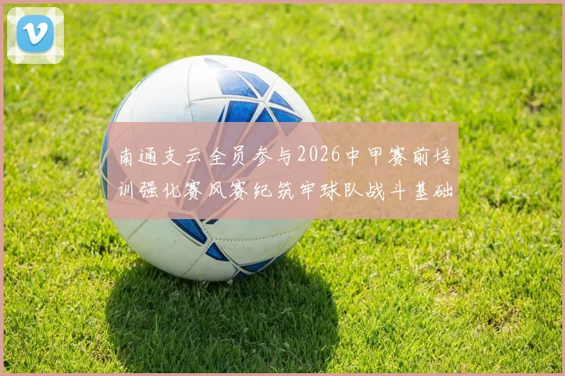 南通支云全员参与2026中甲赛前培训强化赛风赛纪筑牢球队战斗基础