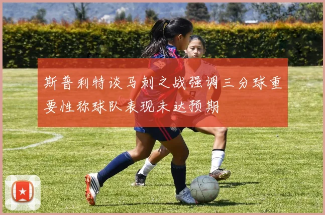 斯普利特谈马刺之战强调三分球重要性称球队表现未达预期