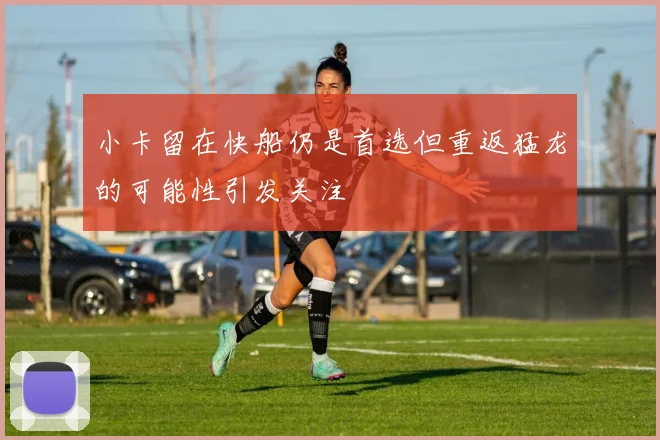 小卡留在快船仍是首选但重返猛龙的可能性引发关注