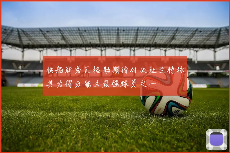 快船新秀瓦格勒期待对决杜兰特称其为得分能力最强球员之一