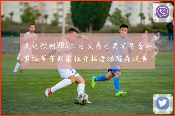 美记预测NBA三方交易方案字母哥加盟绿军布朗前往开拓者杨瀚森投奔雄鹿