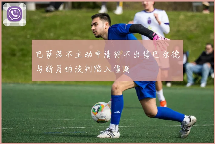 巴萨若不主动申请将不出售巴尔德与新月的谈判陷入僵局