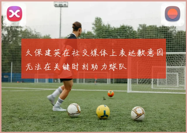 久保建英在社交媒体上表达歉意因无法在关键时刻助力球队