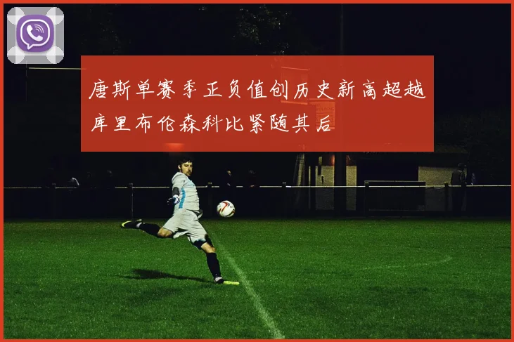 唐斯单赛季正负值创历史新高超越库里布伦森科比紧随其后