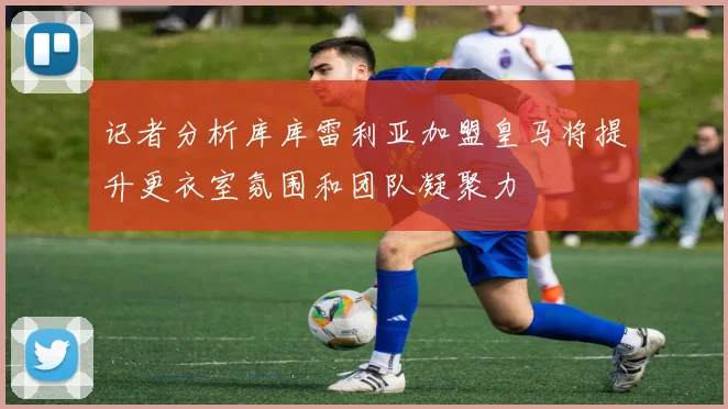 记者分析库库雷利亚加盟皇马将提升更衣室氛围和团队凝聚力