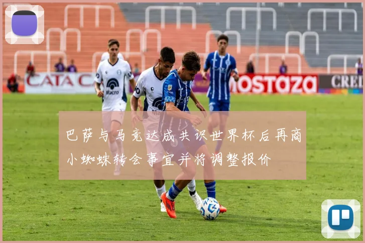 巴萨与马竞达成共识世界杯后再商小蜘蛛转会事宜并将调整报价