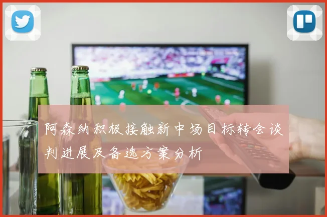 阿森纳积极接触新中场目标转会谈判进展及备选方案分析