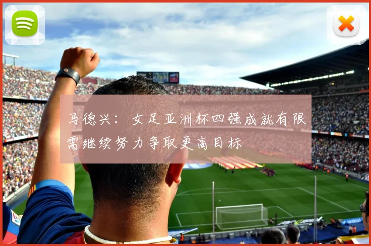 马德兴：女足亚洲杯四强成就有限需继续努力争取更高目标