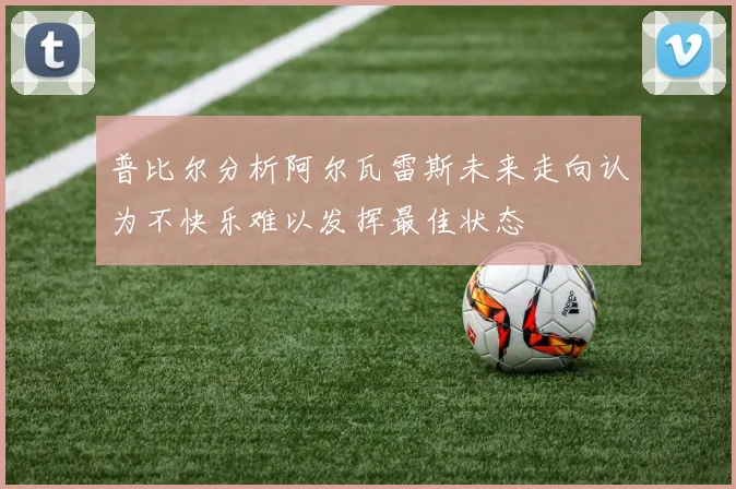 普比尔分析阿尔瓦雷斯未来走向认为不快乐难以发挥最佳状态