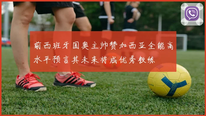 前西班牙国奥主帅赞加西亚全能高水平预言其未来将成优秀教练