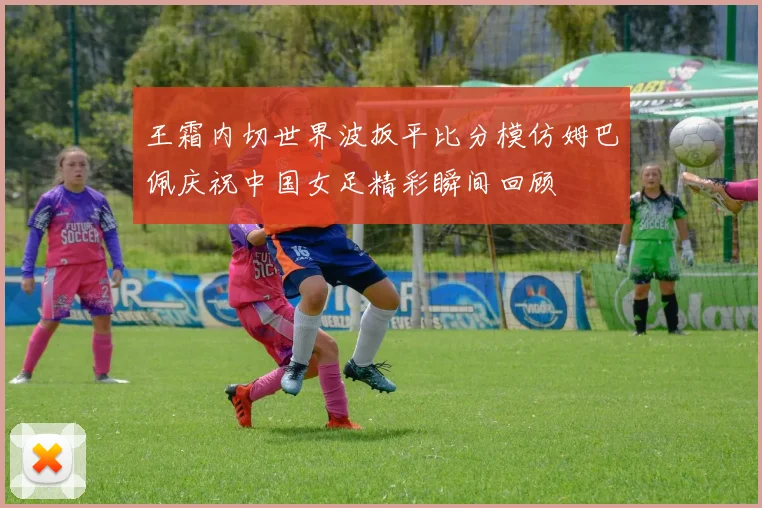 王霜内切世界波扳平比分模仿姆巴佩庆祝中国女足精彩瞬间回顾