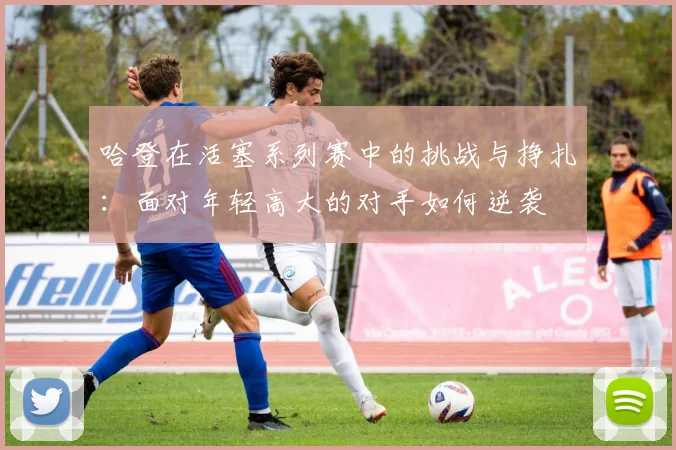 哈登在活塞系列赛中的挑战与挣扎：面对年轻高大的对手如何逆袭