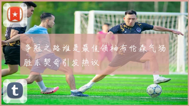 争冠之路谁是最佳领袖布伦森气场胜东契奇引发热议
