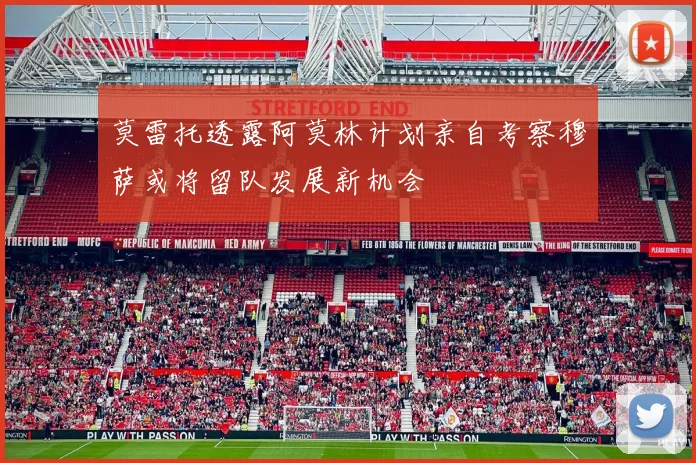 莫雷托透露阿莫林计划亲自考察穆萨或将留队发展新机会
