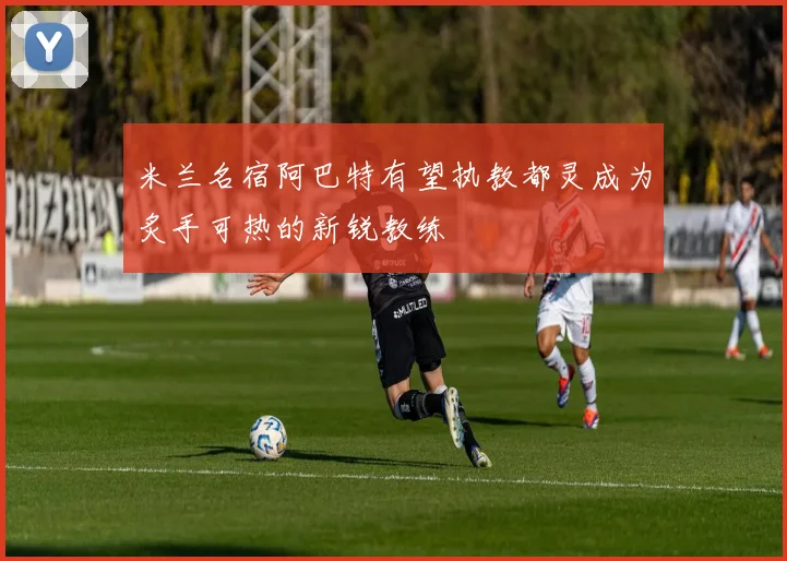 米兰名宿阿巴特有望执教都灵成为炙手可热的新锐教练