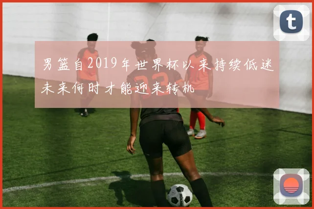 男篮自2019年世界杯以来持续低迷未来何时才能迎来转机